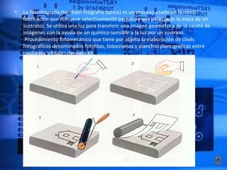 •   La fotolitografía (también litografía óptica) es un proceso usado en la micro 
    fabricación que remueve selectivamente partes de una película (o la masa de un 
    sustrato). Se utiliza una luz para transferir una imagen geométrica de la careta de 
    imágenes con la ayuda de un químico sensible a la luz por un sustrato. 
     Procedimiento fotomecánico que tiene por objeto la elaboración de clisés 
    fotográficos denominados fotolitos, fotocromos y planchas planográficas entre 
    mediados y finales del siglo XX 
 