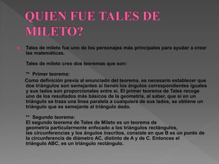  Tales de mileto fue uno de los personajes más principales para ayudar a crear 
las matemáticas. 
Tales de mileto creo dos teoremas que son: 
** Primer teorema: 
Como definición previa al enunciado del teorema, es necesario establecer que 
dos triángulos son semejantes si tienen los ángulos correspondientes iguales 
y sus lados son proporcionales entre sí. El primer teorema de Tales recoge 
uno de los resultados más básicos de la geometría, al saber, que si en un 
triángulo se traza una línea paralela a cualquiera de sus lados, se obtiene un 
triángulo que es semejante al triángulo dado. 
** Segundo teorema: 
El segundo teorema de Tales de Mileto es un teorema de 
geometría particularmente enfocado a los triángulos rectángulos, 
las circunferencias y los ángulos inscritos, consiste en que B es un punto de 
la circunferencia de diámetro AC, distinto de A y de C. Entonces el 
triángulo ABC, es un triángulo rectángulo. 
 