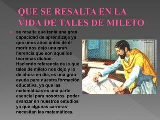 se resalta que tenía una gran 
capacidad de aprendizaje ya 
que unos años antes de él 
morir nos dejo una gran 
herencia que son aquellos 
teoremas dichos. 
Haciendo referencia de lo que 
tales de mileto nos dejo y lo 
de ahora en día, es una gran 
ayuda para nuestra formación 
educativa, ya que las 
matemáticas es una parte 
esencial para nosotros poder 
avanzar en nuestros estudios 
ya que algunas carreras 
necesitan las matemáticas. 
