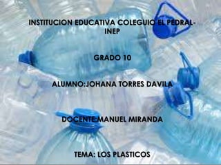 INSTITUCION EDUCATIVA COLEGUIO EL PEDRAL-
INEP
GRADO 10
ALUMNO:JOHANA TORRES DAVILA
DOCENTE:MANUEL MIRANDA
TEMA: LOS PLASTICOS
 