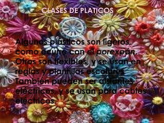 CLASES DE PLATICOS
Algunos plásticos son ligeros,
como ocurre con el porexpán.
Otros son flexibles, y se usan en
reglas y plantillas escolares
También pueden ser aislantes
eléctricos, y se usan para cables
eléctricos.
 
