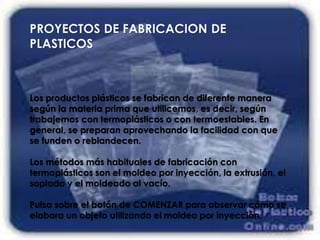 PROYECTOS DE FABRICACION DE
PLASTICOS
Los productos plásticos se fabrican de diferente manera
según la materia prima que utilicemos, es decir, según
trabajemos con termoplásticos o con termoestables. En
general, se preparan aprovechando la facilidad con que
se funden o reblandecen.
Los métodos más habituales de fabricación con
termoplásticos son el moldeo por inyección, la extrusión, el
soplado y el moldeado al vacío.
Pulsa sobre el botón de COMENZAR para observar cómo se
elabora un objeto utilizando el moldeo por inyección.
 