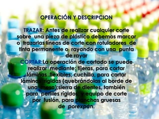OPERACIÓN Y DESCRIPCION
TRAZAR: Antes de realizar cualquier corte
sobre una pieza de plástico debemos marcar
o trazarlas líneas de corte con rotuladores de
tinta permanente o rayando con una punta
de rayar
CORTAR:La operación de cortado se puede
realizar mediante: tijeras, para cortar
láminas flexibles; cuchilla, para cortar
láminas rígidas (quebrándolas al borde de
una mesa);sierra de dientes, también
para perfiles rígidos; y equipo de corte
por fusión, para planchas gruesas
de porexpán.
 