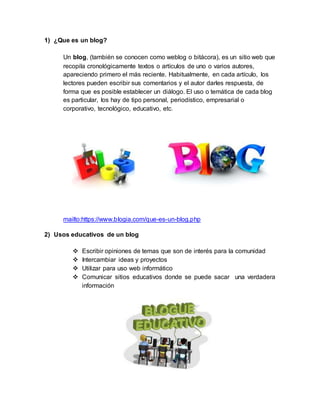 1) ¿Que es un blog?
Un blog, (también se conocen como weblog o bitácora), es un sitio web que
recopila cronológicamente textos o artículos de uno o varios autores,
apareciendo primero el más reciente. Habitualmente, en cada artículo, los
lectores pueden escribir sus comentarios y el autor darles respuesta, de
forma que es posible establecer un diálogo. El uso o temática de cada blog
es particular, los hay de tipo personal, periodístico, empresarial o
corporativo, tecnológico, educativo, etc.
mailto:https://www.blogia.com/que-es-un-blog.php
2) Usos educativos de un blog
Escribir opiniones de temas que son de interés para la comunidad
Intercambiar ideas y proyectos
Utilizar para uso web informático
Comunicar sitios educativos donde se puede sacar una verdadera
información