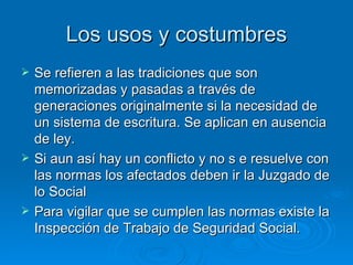 Los usos y costumbres Se refieren a las tradiciones que son memorizadas y pasadas a través de generaciones originalmente si la necesidad de un sistema de escritura. Se aplican en ausencia de ley. Si aun así hay un conflicto y no s e resuelve con las normas los afectados deben ir la Juzgado de lo Social Para vigilar que se cumplen las normas existe la Inspección de Trabajo de Seguridad Social.  