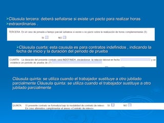 Cláusula tercera: deberá señalarse si existe un pacto para realizar horas  extraordinarias . Cláusula cuarta: esta causula es para contratos indefinidos , indicando la fecha de inicio y la duración del periodo de prueba Cláusula quinta: se utiliza cuando el trabajador sustituye a otro jubilado parcialmente Cláusula quinta: se utiliza cuando el trabajador sustituye a otro jubilado parcialmente  