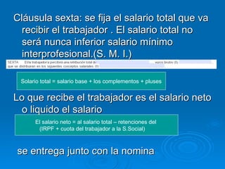 Cláusula sexta: se fija el salario total que va recibir el trabajador . El salario total no será nunca inferior salario mínimo interprofesional.(S. M. I.) Lo que recibe el trabajador es el salario neto o liquido el salario Solario total = salario base + los complementos + pluses El salario neto = al salario total – retenciones del  (IRPF + cuota del trabajador a la S.Social)    se entrega junto con la nomina 