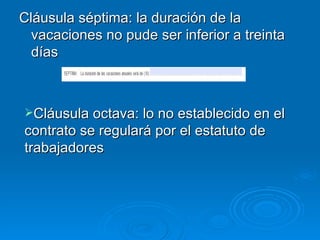 Cláusula séptima: la duración de la vacaciones no pude ser inferior a treinta días Cláusula octava: lo no establecido en el contrato se regulará por el estatuto de trabajadores 