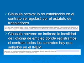 Cláusula octava: lo no establecido en el contrato se regulará por el estatuto de trabajadores Cláusula novena: se indicara la localidad de l oficina de empleo donde registramos el contrato todos los contratos hay que sellarlos en el INEM 