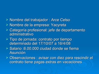 Nombre del trabajador : Arce Celso Nombre de la empresa: Yacyreta Categoría profesional: jefe de departamento administrativo Tipo de jornada: contrato por tiempo determinado del 17/10/07 a 16/4/08 Salario :6.00.000 ciudad donde se fiema Asunción  Observaciones : avisar con diez para rescindir el contrato tiene pagas extras en vacaciones 