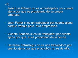 -.8) José Luis Gómez no es un trabajador por cuenta ajena por que es propietario de su propia empresa. Juan Ferrer si es un trabajador por cuenta ajena porque trabaja para  otro empresario. Vicente Sanchís si es un trabajador por cuenta ajena por que  el es propietario de la tienda. Herminia Satrústegui no es una trabajadora por cuenta ajena por que el autobús no es de ella.  