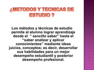 ¿METODOS Y TECNICAS DE ESTUDIO ?Los métodos y técnicas de estudio permite al alumno lograr aprendizaje desde el  “ sencillo saber” hasta el “saber analizar y aplicar conocimientos” mediante ideas juicios, conceptos; es decir, desarrollar sus habilidades para un mejor desempeño estudiantil y posterior desempeño profesional.   
