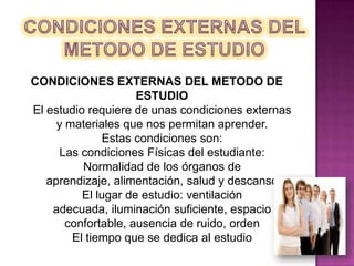 CONDICIONES EXTERNAS DEL METODO DE ESTUDIO CONDICIONES EXTERNAS DEL METODO DE ESTUDIOEl estudio requiere de unas condiciones externas y materiales que nos permitan aprender.Estas condiciones son: Las condiciones Físicas del estudiante: Normalidad de los órganos de aprendizaje, alimentación, salud y descansoEl lugar de estudio: ventilación adecuada, iluminación suficiente, espacio confortable, ausencia de ruido, ordenEl tiempo que se dedica al estudio
