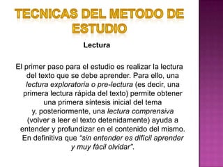TECNICAS DEL METODO DE ESTUDIO                                 LecturaEl primer paso para el estudio es realizar la lectura del texto que se debe aprender. Para ello, una lectura exploratoria o pre-lectura (es decir, una primera lectura rápida del texto) permite obtener una primera síntesis inicial del tema y, posteriormente, una lectura comprensiva (volver a leer el texto detenidamente) ayuda a entender y profundizar en el contenido del mismo. En definitiva que “sin entender es difícil aprender y muy fácil olvidar”.