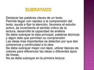 SUBRAYADODestacar las palabras claves de un textoPermite llegar con rapidez a la comprensión del texto, ayuda a fijar la atención, favorece el estudio activo, se incrementa el sentido critico de la lectura, desarrolla la capacidad de análisisSe debe subrayar la idea principal, palabras técnicas y algún dato que permitan su comprensiónLas ideas mas importantes se detectan por que dan coherencia y continuidad a la ideaSe debe subrayar mejor con lápiz, utilizar lápices de colores para diferenciar las ideas o diferentes tipos de líneas.No se debe subrayar en la primera lectura