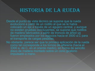 Desde el punto de vista técnico se supone que la rueda
  evolucionó a partir de un rodillo al que se le había
  colocado un eje a través de un agujero central, y aunque
  no existen pruebas concluyentes, se supone que rodillos
  de madera fabricados a partir de troncos de árbol ya
  fueron empleados por los egipcios hacia el 3500 a.C para
  el transporte de cargas pesadas.
No obstante, parece ser que la primera aplicación de la rueda
  como tal corresponde a los tornos de alfarería (hacia el
  3300 a. de C. en el oriente medio), en forma de sencillo
  disco de madera montado sobre un cono giratorio
  impulsado a mano.
 