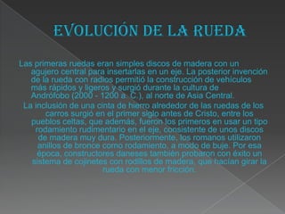Las primeras ruedas eran simples discos de madera con un
   agujero central para insertarlas en un eje. La posterior invención
   de la rueda con radios permitió la construcción de vehículos
   más rápidos y ligeros y surgió durante la cultura de
   Andrófobo (2000 - 1200 a. C.), al norte de Asia Central.
 La inclusión de una cinta de hierro alrededor de las ruedas de los
       carros surgió en el primer siglo antes de Cristo, entre los
   pueblos celtas, que además, fueron los primeros en usar un tipo
    rodamiento rudimentario en el eje, consistente de unos discos
     de madera muy dura. Posteriormente, los romanos utilizaron
     anillos de bronce como rodamiento, a modo de buje. Por esa
     época, constructores daneses también probaron con éxito un
   sistema de cojinetes con rodillos de madera, que hacían girar la
                       rueda con menor fricción.
 