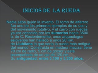 Nadie sabe quién la inventó. El torno de alfarero
  fue uno de los primeros ejemplos de su uso y
  del movimiento rotativo, y el carro con ruedas
  ya era conocido por los sumerios hacía 3500
  a. de C. Recientemente, unos arqueólogos
  eslovenos han hallado a unos 20 Km.
  de Liubliana la que sería la rueda más antigua
  del mundo. Construida en madera maciza, tiene
  70 cm de radio, 5 cm de grosor y está
  acompañada de un eje de 120 cm.
  Su antigüedad: entre 5.100 y 5.350 años.
 