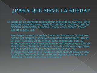 La rueda es un elemento necesario en infinidad de inventos, tanto
  antiguos como actuales, desde los primitivos molinos, hasta la
  bicicleta, motocicleta, automóvil, avión, cosechadora, tractor,
  silla de ruedas, etc.
  Para llegar a ciertos inventos, hubo que basarse en anteriores,
  que no por simples y primitivos son menos importantes. No se
  conocen nombres de inventores de la antigüedad, pero se
  lograron en esa época mecanismos e instrumentos que todavía
  se utilizan en ciertas actividades, como las máquinas agrícolas,
  las de la construcción, las comunes domésticas, etc.
  El plano inclinado es una máquina simple que consiste en una
  superficie plana que forma un ángulo agudo con el suelo y se
  utiliza para elevar cuerpos a cierta altura.
 