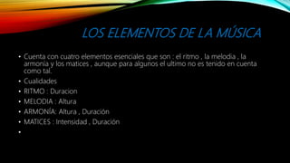 LOS ELEMENTOS DE LA MÚSICA
• Cuenta con cuatro elementos esenciales que son : el ritmo , la melodia , la
armonía y los matices , aunque para algunos el ultimo no es tenido en cuenta
como tal.
• Cualidades
• RITMO : Duracion
• MELODIA : Altura
• ARMONÍA: Altura , Duración
• MATICES : Intensidad , Duración
•
 