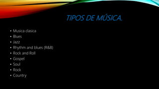 TIPOS DE MÚSICA.
• Musica clasica
• Blues
• Jazz
• Rhythm and blues (R&B)
• Rock and Roll
• Gospel
• Soul
• Rock
• Country
 