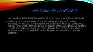 HISTORIA DE LA MÚSICA
• Es el estudiao de las diferentes tradiciones en la musica y su orden en el mundo
• Dado que toda la cultura conocida a tenido ha tenida alguna forma de
manifestación músical , la historia de la música abarca a todas las sociedades y
épocas. No se limita como es habitual en algunos ámbitos academicos a ocidente
, donde amenudo se utiliza la exprecion “ historia de la musica “ para referirse
exclusivamente a la historia de la música Europea y su evolución en el mundo
ocidental .
 