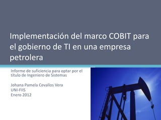 Implementación del marco COBIT para
el gobierno de TI en una empresa
petrolera
Informe de suficiencia para optar por el
título de Ingeniero de Sistemas

Johana Pamela Cevallos Vera
UNI-FIIS
Enero 2012
 