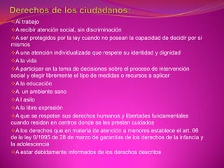 Al trabajo
A recibir atención social, sin discriminación
A ser protegidos por la ley cuando no posean la capacidad de decidir por si
mismos
A una atención individualizada que respete su identidad y dignidad
A la vida
A participar en la toma de decisiones sobre el proceso de intervención
social y elegir libremente el tipo de medidas o recursos a aplicar
A la educación
A un ambiente sano
A l asilo
A la libre expresión
A que se respeten sus derechos humanos y libertades fundamentales
cuando residan en centros donde se les presten cuidados
A los derechos que en materia de atención a menores establece el art. 66
de la ley 6/1995 de 28 de marzo de garantías de los derechos de la infancia y
la adolescencia
A estar debidamente informados de los derechos descritos
 