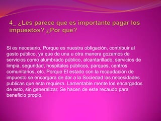 Si es necesario, Porque es nuestra obligación, contribuir al
gasto público, ya que de una u otra manera gozamos de
servicios como alumbrado público, alcantarillado, servicios de
limpia, seguridad, hospitales públicos, parques, centros
comunitarios, etc. Porque El estado con la recaudación de
impuesto se encargara de dar a la Sociedad las necesidades
publicas que esta requiera. Lamentable mente los encargados
de esto, sin generalizar. Se hacen de este recaudo para
beneficio propio.
 