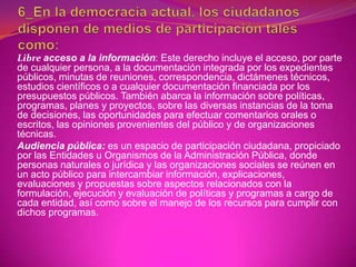 Libre acceso a la información: Este derecho incluye el acceso, por parte
de cualquier persona, a la documentación integrada por los expedientes
públicos, minutas de reuniones, correspondencia, dictámenes técnicos,
estudios científicos o a cualquier documentación financiada por los
presupuestos públicos. También abarca la información sobre políticas,
programas, planes y proyectos, sobre las diversas instancias de la toma
de decisiones, las oportunidades para efectuar comentarios orales o
escritos, las opiniones provenientes del público y de organizaciones
técnicas.
Audiencia pública: es un espacio de participación ciudadana, propiciado
por las Entidades u Organismos de la Administración Pública, donde
personas naturales o jurídica y las organizaciones sociales se reúnen en
un acto público para intercambiar información, explicaciones,
evaluaciones y propuestas sobre aspectos relacionados con la
formulación, ejecución y evaluación de políticas y programas a cargo de
cada entidad, así como sobre el manejo de los recursos para cumplir con
dichos programas.
 