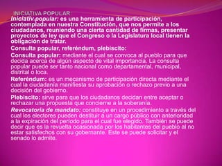 Iniciativ popular: es una herramienta de participación,
        a


contemplada en nuestra Constitución, que nos permite a los
ciudadanos, reuniendo una cierta cantidad de firmas, presentar
proyectos de ley que el Congreso o la Legislatura local tienen la
obligación de tratar.
Consulta popular, referéndum, plebiscito:
Consulta popular: mediante el cual se convoca al pueblo para que
decida acerca de algún aspecto de vital importancia. La consulta
popular puede ser tanto nacional como departamental, municipal,
distrital o loca.
Referéndum: es un mecanismo de participación directa mediante el
cual la ciudadanía manifiesta su aprobación o rechazo previo a una
decisión del gobierno.
Plebiscito: sirve para que los ciudadanos decidan entre aceptar o
rechazar una propuesta que concierne a la soberanía.
Revocatoria de mandato: constituye en un procedimiento a través del
cual los electores pueden destituir a un cargo público con anterioridad
a la expiración del período para el cual fue elegido. También se puede
decir que es la revuelta ocasionada por los habitantes del pueblo al no
estar satisfechos con su gobernante. Este se puede solicitar y el
senado lo admite.
 