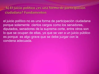el juicio político no es una forma de participación ciudadana
porque solamente ciertos cargos como los senadores,
diputados, senadores de la suprema corte, entre otros son
lo que se ocupan de ellas, ya que se van a un juicio público
es porque es algo grave que se debe juzgar con la
condena adecuada.
 