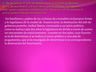 los familiares y padres de las victimas de cromañón reclamaron frente
a la legislatura de la ciudad de buenos aires, la destitución del jefe de
gobierno porteño, Aníbal Ibarra, convocado a un juicio político,
como se realiza cada dos años la legislatura de divide a través de sorteo
un mecanismo de enjuiciamiento consiste en dos sales, cuya función
es la de determinar si se realiza el juicio político y otra sala de
juzgamiento, que es la encargada de determinar si es correspondiente
la destitución del funcionario.
 