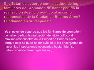 Yo si estoy de acuerdo que los familiares de cromañón
de haber pedido la realización de juicio político al
máximo responsable de la Ciudad de Buenos Aires,
porque esto se pudo haber evitado si los encargados de
hacer las inspecciones necesarias hacían bien su
trabajo como lo tienen que hacer ,
 