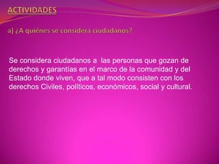 Se considera ciudadanos a las personas que gozan de
derechos y garantías en el marco de la comunidad y del
Estado donde viven, que a tal modo consisten con los
derechos Civiles, políticos, económicos, social y cultural.
 