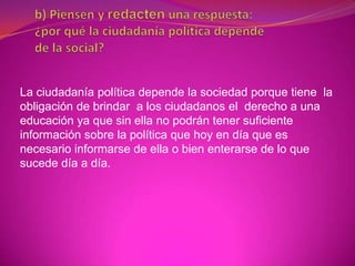 La ciudadanía política depende la sociedad porque tiene la
obligación de brindar a los ciudadanos el derecho a una
educación ya que sin ella no podrán tener suficiente
información sobre la política que hoy en día que es
necesario informarse de ella o bien enterarse de lo que
sucede día a día.
 