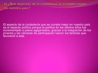 El aspecto de la ciudadanía que se cumple mejor en nuestro país
es el aspecto político porque la política en los últimos años fue
incrementado a pasos agigantados, gracias a la integración de los
jóvenes y las cámaras de participación fueron los factores que
favoreció a esta .
 