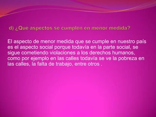 El aspecto de menor medida que se cumple en nuestro país
es el aspecto social porque todavía en la parte social, se
sigue cometiendo violaciones a los derechos humanos,
como por ejemplo en las calles todavía se ve la pobreza en
las calles, la falta de trabajo, entre otros .
 