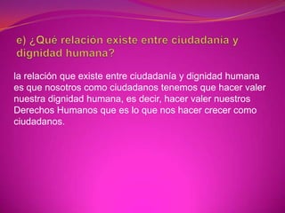 la relación que existe entre ciudadanía y dignidad humana
es que nosotros como ciudadanos tenemos que hacer valer
nuestra dignidad humana, es decir, hacer valer nuestros
Derechos Humanos que es lo que nos hacer crecer como
ciudadanos.
 