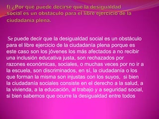 Se puede decir que la desigualdad social es un obstáculo
para el libre ejercicio de la ciudadanía plena porque es
este caso son los jóvenes los más afectados a no recibir
una inclusión educativa justa, son rechazados por
razones económicas, sociales, o muchas veces por no ir a
la escuela, son discriminados, en sí, la ciudadanía o los
que forman la misma son injustas con los suyos, si bien
la ciudadanía sociales consiste en el derecho a la salud, a
la vivienda, a la educación, al trabajo y a seguridad social,
si bien sabemos que ocurre la desigualdad entre todos
 