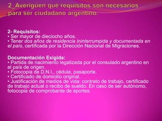 2- Requisitos:
• Ser mayor de dieciocho años.
• Tener dos años de residencia ininterrumpida y documentada en
el país, certificada por la Dirección Nacional de Migraciones.

Documentación Exigida:
• Partida de nacimiento legalizada por el consulado argentino en
el país de origen.
• Fotocopia de D.N.I., cédula, pasaporte.
• Certificado de domicilio original.
• Justificación de medios de vida: contrato de trabajo, certificado
de trabajo actual o recibo de sueldo. En caso de ser autónomo,
fotocopia de comprobante de aportes.
 