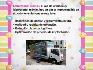 Laboratorios móviles: El uso de unidades y
laboratorios móviles hoy en día es imprescindible en
situaciones en las que se requiere:

- Realización de análisis y seguimientos in situ.
- Agilidad y rapidez de actuación.
- Reducción de costes logísticos.
- Optimización de procesos de implantación.
 