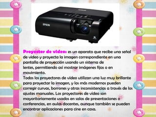 Proyector de video: es un aparato que recibe una señal
de video y proyecta la imagen correspondiente en una
pantalla de proyección usando un sistema de
lentes, permitiendo así mostrar imágenes fijas o en
movimiento.
Todos los proyectores de vídeo utilizan una luz muy brillante
para proyectar la imagen, y los más modernos pueden
corregir curvas, borrones y otras inconsistencias a través de los
ajustes manuales. Los proyectores de vídeo son
mayoritariamente usados en salas de presentaciones o
conferencias, en aulas docentes, aunque también se pueden
encontrar aplicaciones para cine en casa.
 