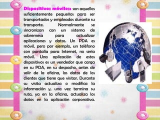 Dispositivos móviles: son aquellos
suficientemente pequeños para ser
transportados y empleados durante su
transporte.         Normalmente       se
sincronizan con un sistema de
sobremesa         para        actualizar
aplicaciones y datos. Un PDA es
móvil, pero por ejemplo, un teléfono
con pantalla para Internet, no sería
móvil. Una aplicación de estos
dispositivos es un vendedor que carga
en su PDA, en su despacho, antes de
salir de la oficina, los datos de los
clientes que tiene que visitar. Durante
su visita actualiza o modifica la
información y, una vez termina su
ruta, ya en la oficina, actualiza los
datos en la aplicación corporativa.
 