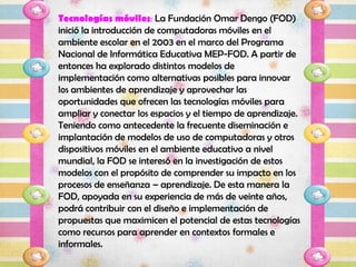 Tecnologías móviles: La Fundación Omar Dengo (FOD)
inició la introducción de computadoras móviles en el
ambiente escolar en el 2003 en el marco del Programa
Nacional de Informática Educativa MEP‐FOD. A partir de
entonces ha explorado distintos modelos de
implementación como alternativas posibles para innovar
los ambientes de aprendizaje y aprovechar las
oportunidades que ofrecen las tecnologías móviles para
ampliar y conectar los espacios y el tiempo de aprendizaje.
Teniendo como antecedente la frecuente diseminación e
implantación de modelos de uso de computadoras y otros
dispositivos móviles en el ambiente educativo a nivel
mundial, la FOD se interesó en la investigación de estos
modelos con el propósito de comprender su impacto en los
procesos de enseñanza – aprendizaje. De esta manera la
FOD, apoyada en su experiencia de más de veinte años,
podrá contribuir con el diseño e implementación de
propuestas que maximicen el potencial de estas tecnologías
como recursos para aprender en contextos formales e
informales.
 