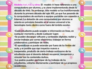 Modelos 1 a 1, 1 a 2 y otros: El modelo 1:1 hace referencia a una
computadora por alumno, y se viene implementando desde la
década de 1990. Sin embargo, este modelo se fue transformando
durante la primera década del siglo XXI, ya que fue pasando de
la computadora de escritorio a equipos portátiles con conexión a
Internet. La dotación de una computadora por alumno se
asienta en principios basados en el acceso universal a las
tecnologías tanto dentro como fuera del ámbito escolar.

•Cada estudiante puede acceder a información en línea, en
cualquier momento y desde cualquier lugar;
•Se pueden descargar software y contenidos digitales; recibir y
enviar trabajos por correo electrónico; trabajar en forma
colaborativa y participar de redes;
•El aprendizaje se puede extender por fuera de los límites del
aula, y es posible que siga trayectos nuevos e
inesperados, producto de cierto trabajo autónomo de los
estudiantes que el docente deberá recuperar, reorganizar y
vincular con los contenidos áulicos;
•Los padres pueden participar de los trabajos de los
estudiantes, visitarlos diariamente y participar de sus progresos
académicos.
 