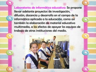 Laboratorios de informática educativa: Se propone
llevar adelante proyectos de investigación,
difusión, docencia y desarrollo en el campo de la
informática aplicada a la educación, como así
también la elaboración de material educativo
multimedia, a los efectos de apoyar los equipos de
trabajo de otras instituciones del medio.
 