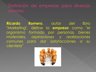 Ricardo Romero, autor del libro
"Marketing", define la empresa como "el
organismo formado por personas, bienes
materiales, aspiraciones y realizaciones
comunes para dar satisfacciones a su
clientela"
 