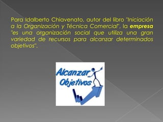 Para Idalberto Chiavenato, autor del libro "Iniciación
a la Organización y Técnica Comercial", la empresa
"es una organización social que utiliza una gran
variedad de recursos para alcanzar determinados
objetivos".
 