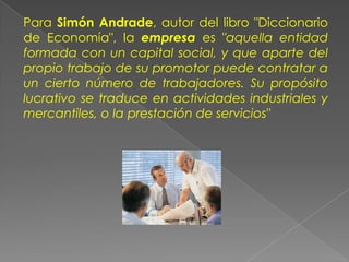 Para Simón Andrade, autor del libro "Diccionario
de Economía", la empresa es "aquella entidad
formada con un capital social, y que aparte del
propio trabajo de su promotor puede contratar a
un cierto número de trabajadores. Su propósito
lucrativo se traduce en actividades industriales y
mercantiles, o la prestación de servicios"
 